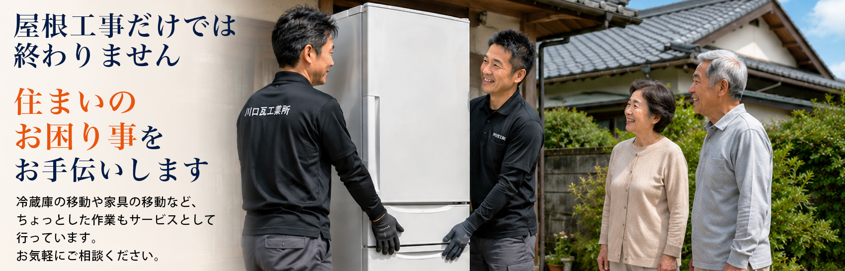 屋根工事だけでは終わりません 住まいのお困り事をお手伝いします。冷蔵庫の移動や家具の移動など、ちょっとした作業もサービスとして 行っています。 お気軽にご相談ください。
